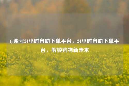 tg账号24小时自助下单平台，24小时自助下单平台，解锁购物新未来